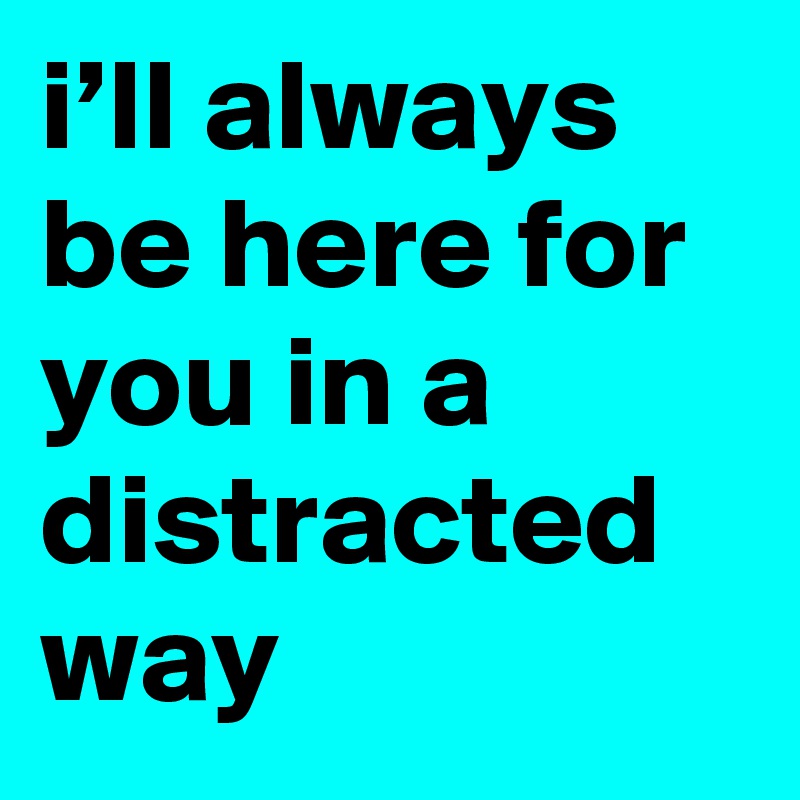 i’ll always be here for you in a distracted way