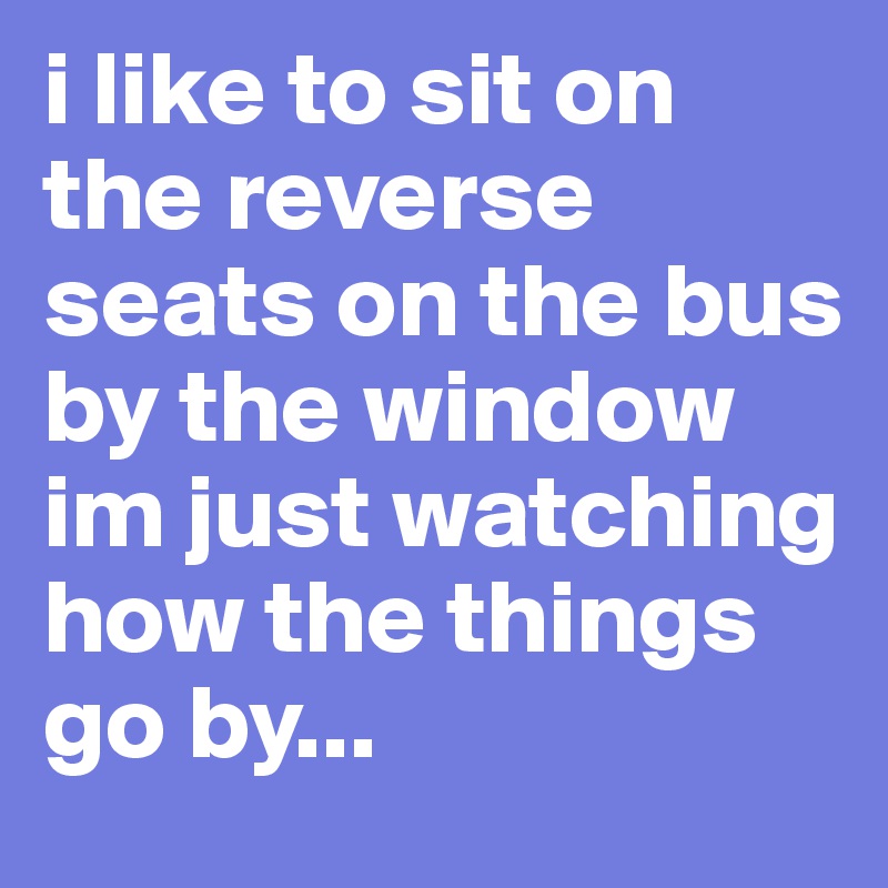 i like to sit on the reverse seats on the bus by the window
im just watching how the things go by... 