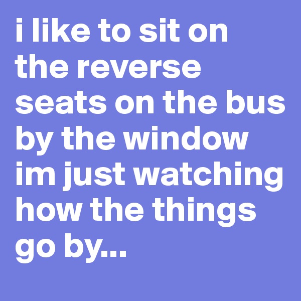 i like to sit on the reverse seats on the bus by the window
im just watching how the things go by... 