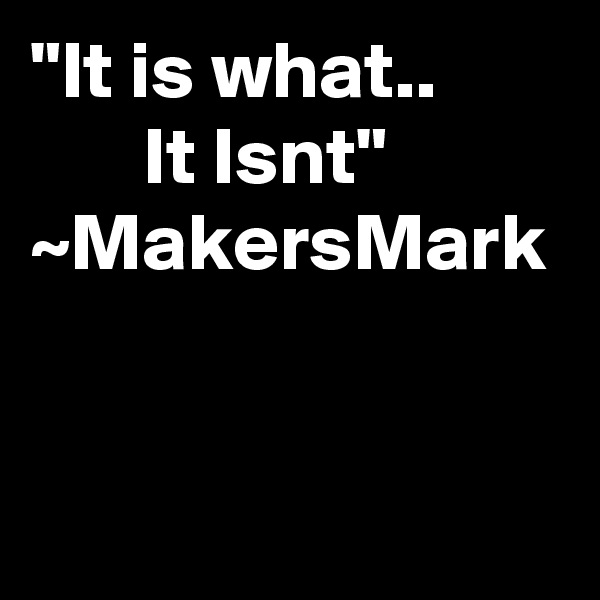 "It is what..               It Isnt"      ~MakersMark   
