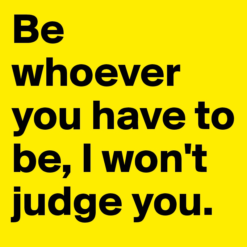 Be whoever you have to be, I won't judge you.