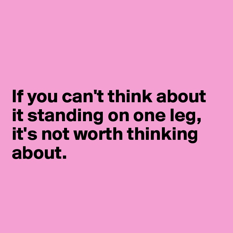 



If you can't think about it standing on one leg, it's not worth thinking about.


