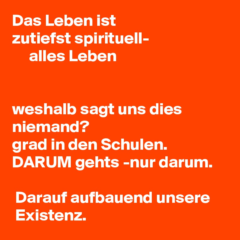 Das Leben ist 
zutiefst spirituell-
     alles Leben 


weshalb sagt uns dies niemand?
grad in den Schulen.
DARUM gehts -nur darum.

 Darauf aufbauend unsere
 Existenz. 