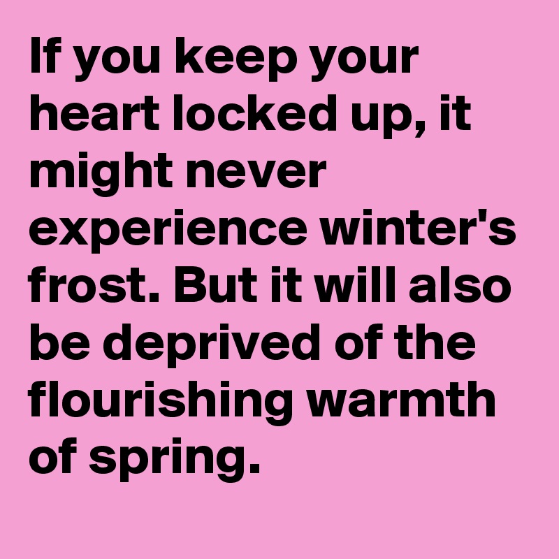 If you keep your heart locked up, it might never experience winter's frost. But it will also be deprived of the flourishing warmth of spring.