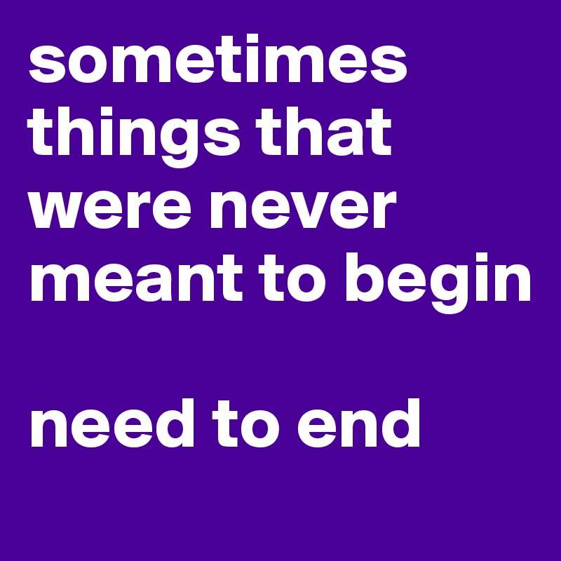 sometimes things that were never meant to begin 

need to end