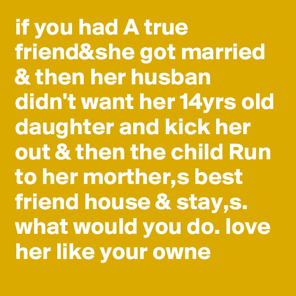 if you had A true friend&she got married & then her husban didn't want her 14yrs old daughter and kick her out & then the child Run to her morther,s best friend house & stay,s. what would you do. love her like your owne