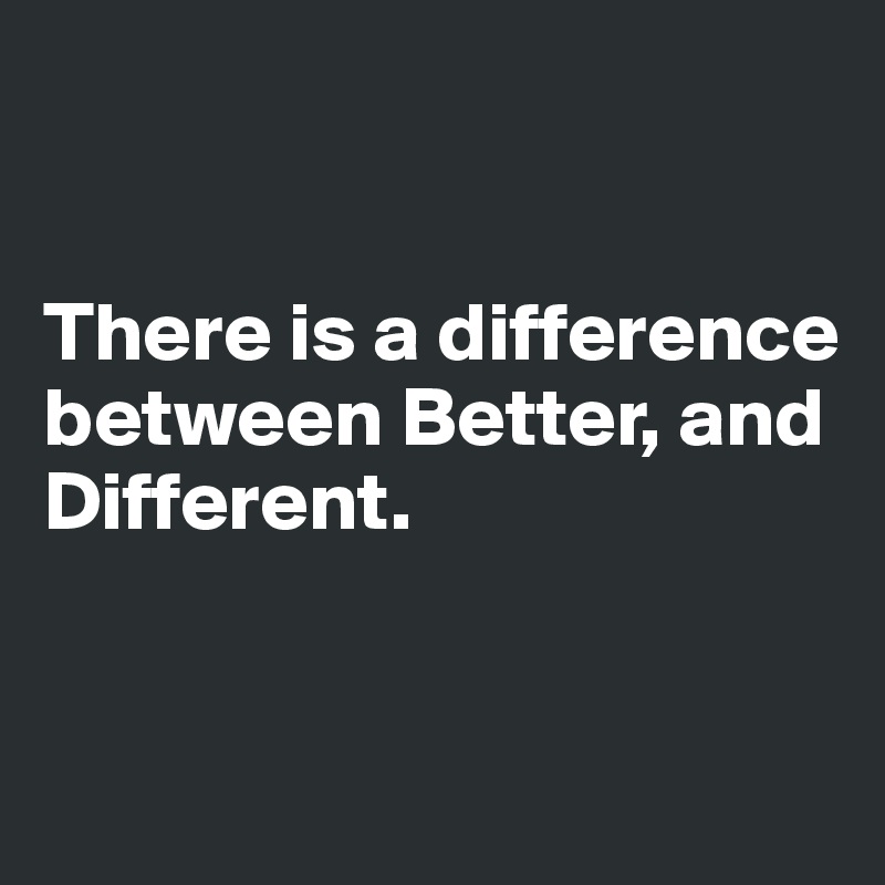 


There is a difference between Better, and Different. 


