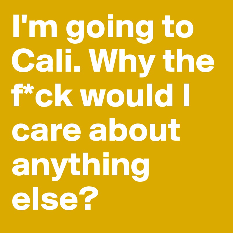 I'm going to Cali. Why the f*ck would I care about anything else?