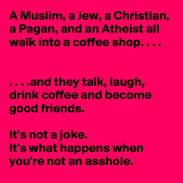 A Muslim, a Jew, a Christian, a Pagan, and an Atheist all walk into a coffee shop. . . .


. . . .and they talk, laugh, drink coffee and become good friends.

It's not a joke. 
It's what happens when you're not an asshole.