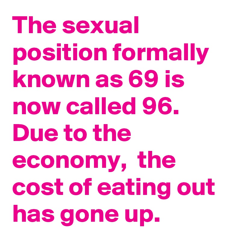 The sexual position formally known as 69 is now called 96.
Due to the economy,  the cost of eating out has gone up.