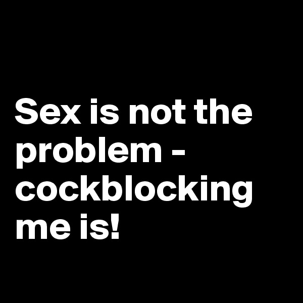 

Sex is not the problem - 
cockblocking me is! 
