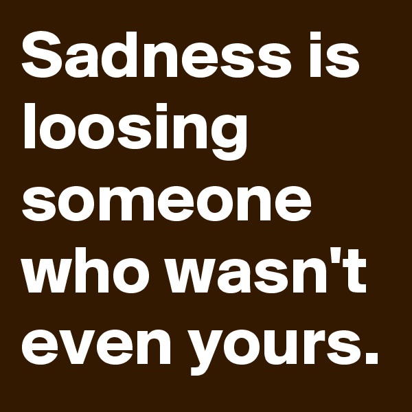 Sadness is loosing someone who wasn't even yours.