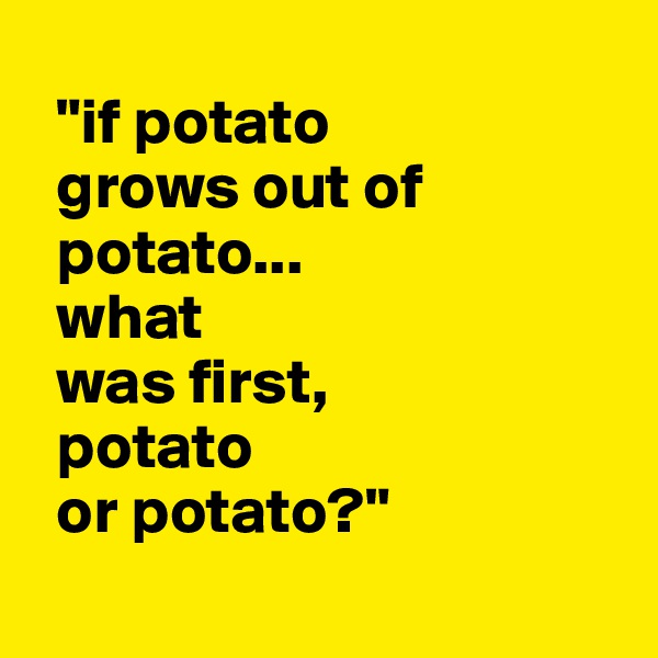 
  "if potato  
  grows out of  
  potato...
  what  
  was first,
  potato 
  or potato?"
