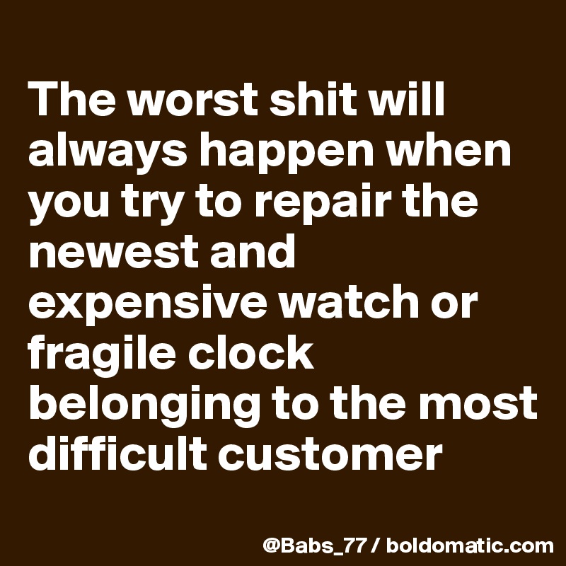 
The worst shit will always happen when you try to repair the newest and  expensive watch or fragile clock belonging to the most difficult customer