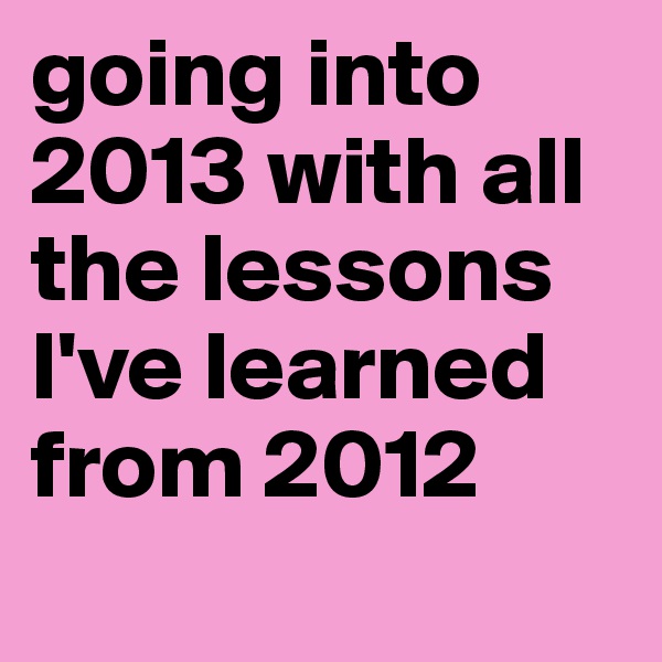 going into 2013 with all the lessons I've learned from 2012 
