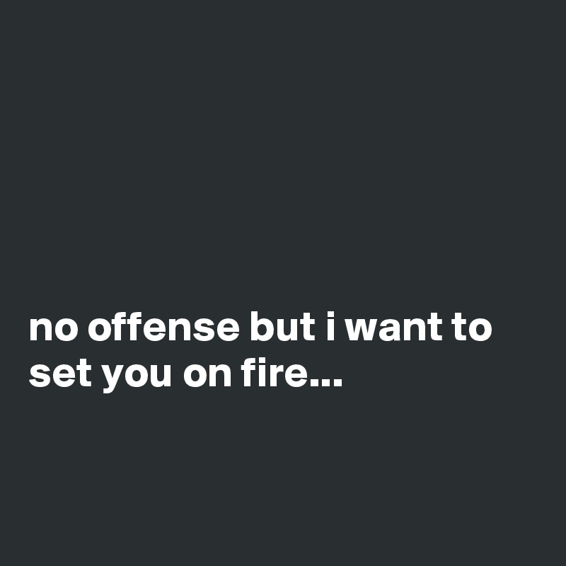 





no offense but i want to set you on fire...


