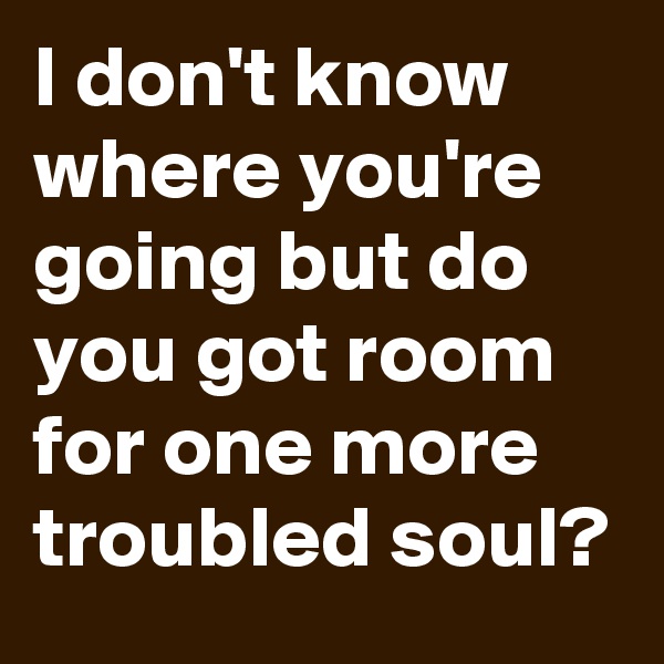 I don't know where you're going but do you got room for one more troubled soul?