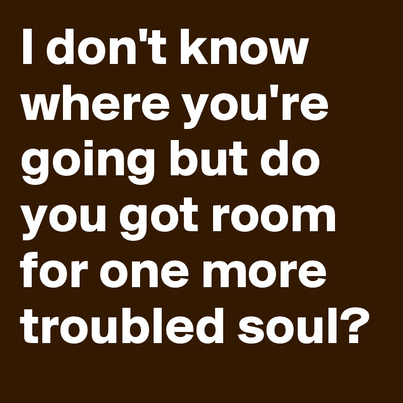 I don't know where you're going but do you got room for one more troubled soul?