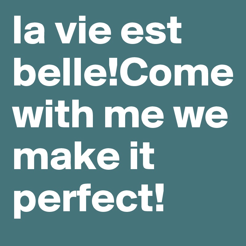 la vie est belle!Come with me we make it perfect!