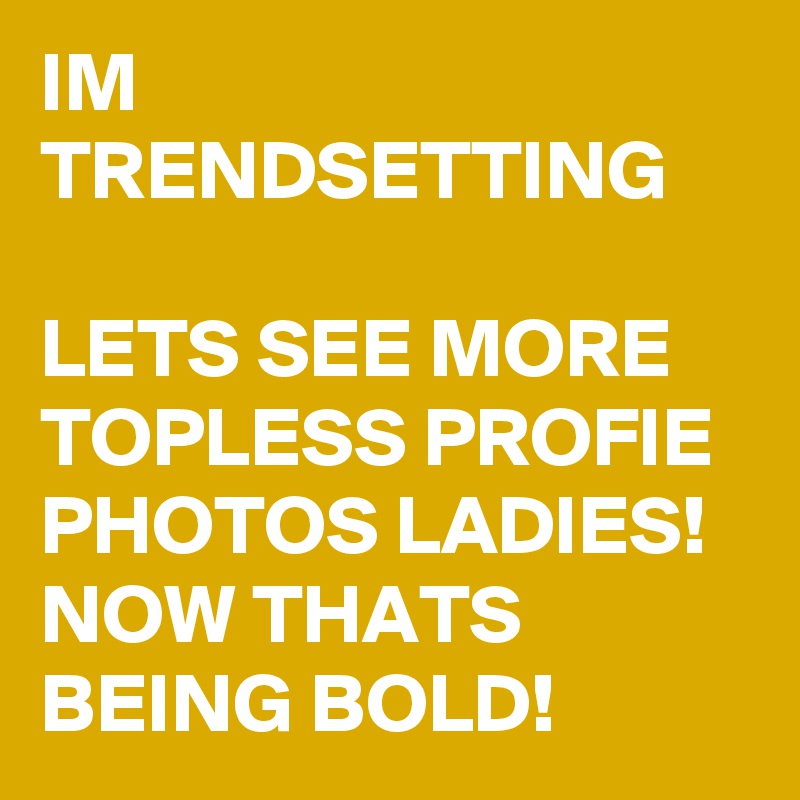 IM TRENDSETTING

LETS SEE MORE TOPLESS PROFIE PHOTOS LADIES! NOW THATS BEING BOLD!