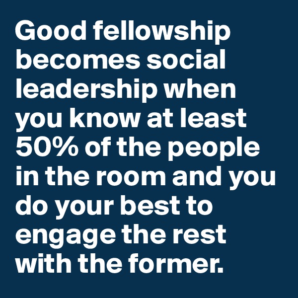 Good fellowship becomes social leadership when you know at least 50% of the people in the room and you do your best to engage the rest with the former. 