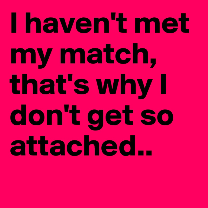 I haven't met my match, that's why I don't get so attached..
