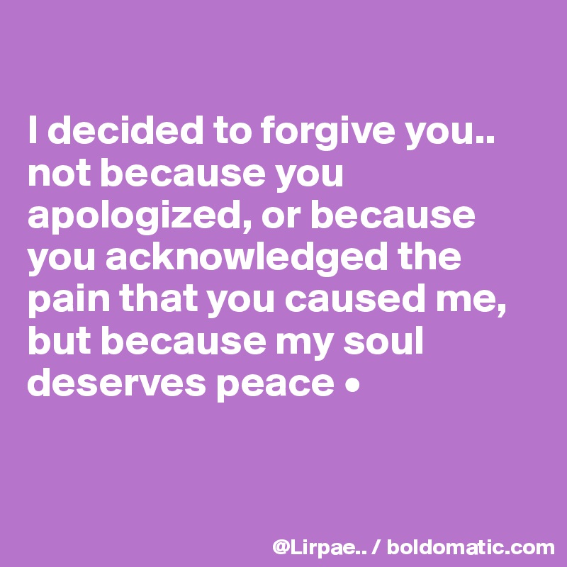 

I decided to forgive you..
not because you apologized, or because you acknowledged the pain that you caused me,
but because my soul deserves peace •



