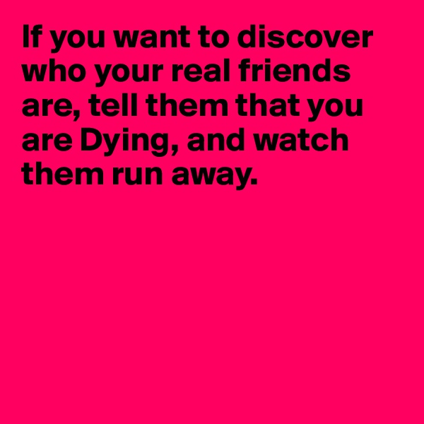 If you want to discover who your real friends are, tell them that you are Dying, and watch them run away.





