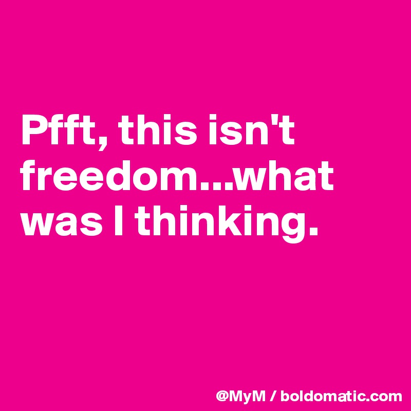 

Pfft, this isn't freedom...what was I thinking.


