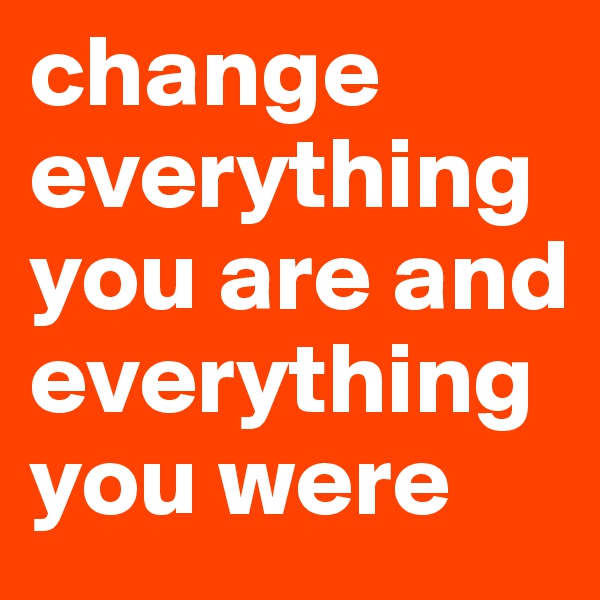 change everything you are and everything you were