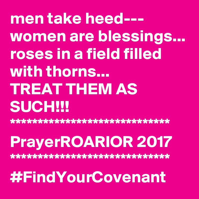 men take heed---
women are blessings...
roses in a field filled with thorns...
TREAT THEM AS SUCH!!!
*****************************
PrayerROARIOR 2017
*****************************
#FindYourCovenant