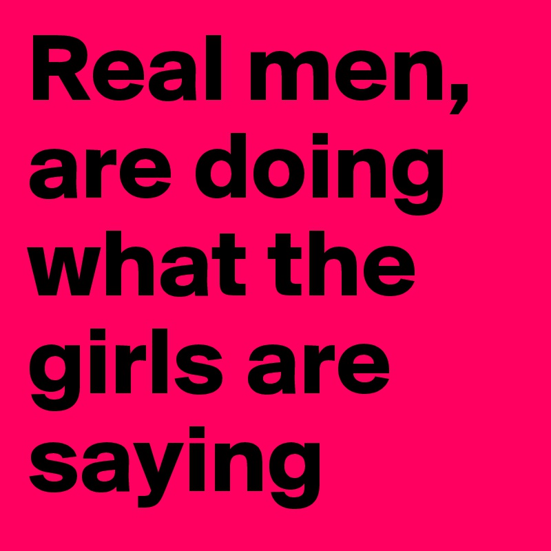 Real men, are doing what the girls are saying