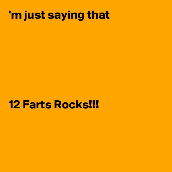 'm just saying that






12 Farts Rocks!!!



