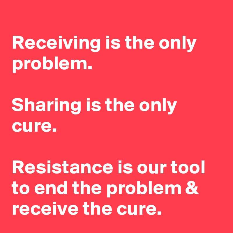 
Receiving is the only problem. 

Sharing is the only cure. 

Resistance is our tool to end the problem & receive the cure. 