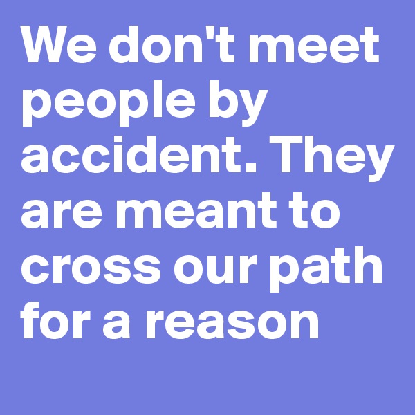 We don't meet people by accident. They are meant to cross our path for a reason 