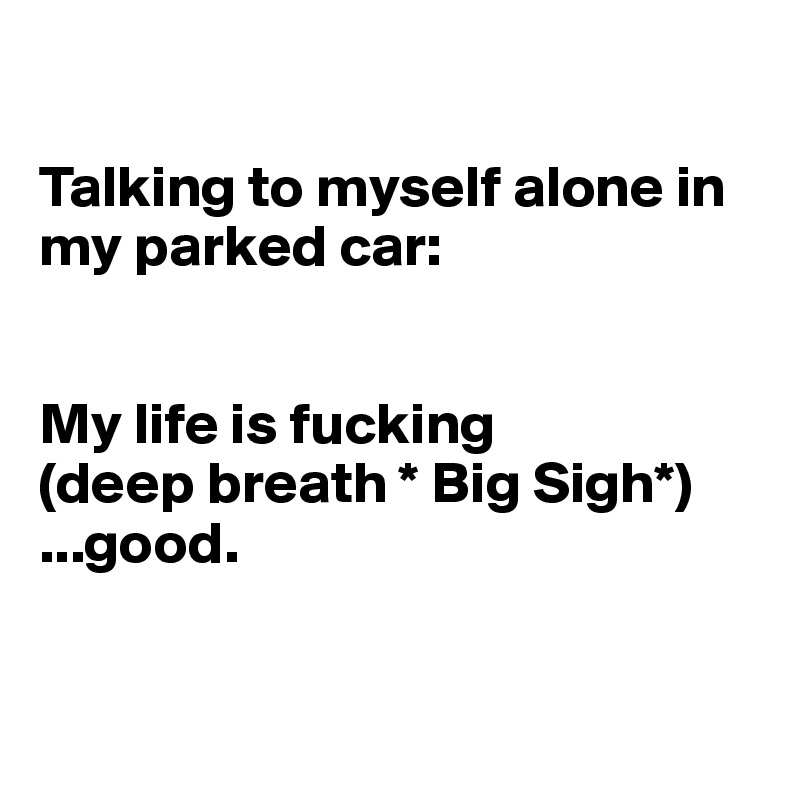 

Talking to myself alone in my parked car:


My life is fucking
(deep breath * Big Sigh*)    
...good.


