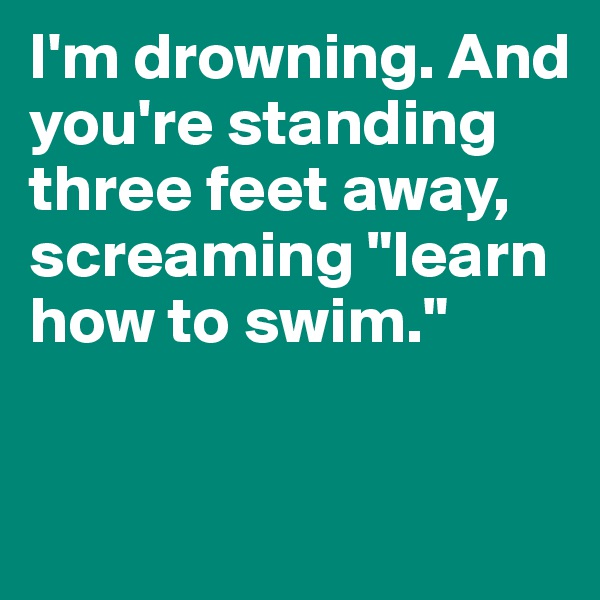 I'm drowning. And you're standing three feet away, screaming "learn how to swim."


