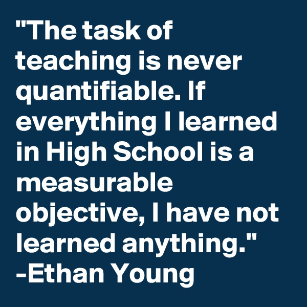 "The task of teaching is never quantifiable. If everything I learned in High School is a measurable objective, I have not learned anything."
-Ethan Young