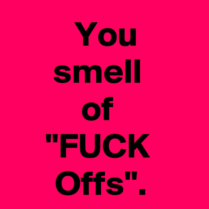   You 
smell 
of 
"FUCK 
Offs".