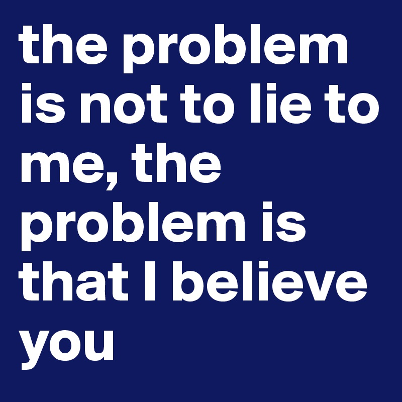 the problem is not to lie to me, the problem is that I believe you 