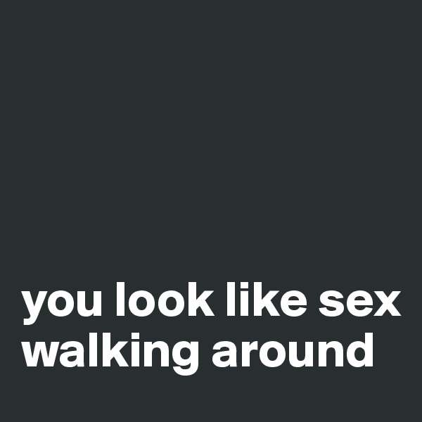 




you look like sex walking around