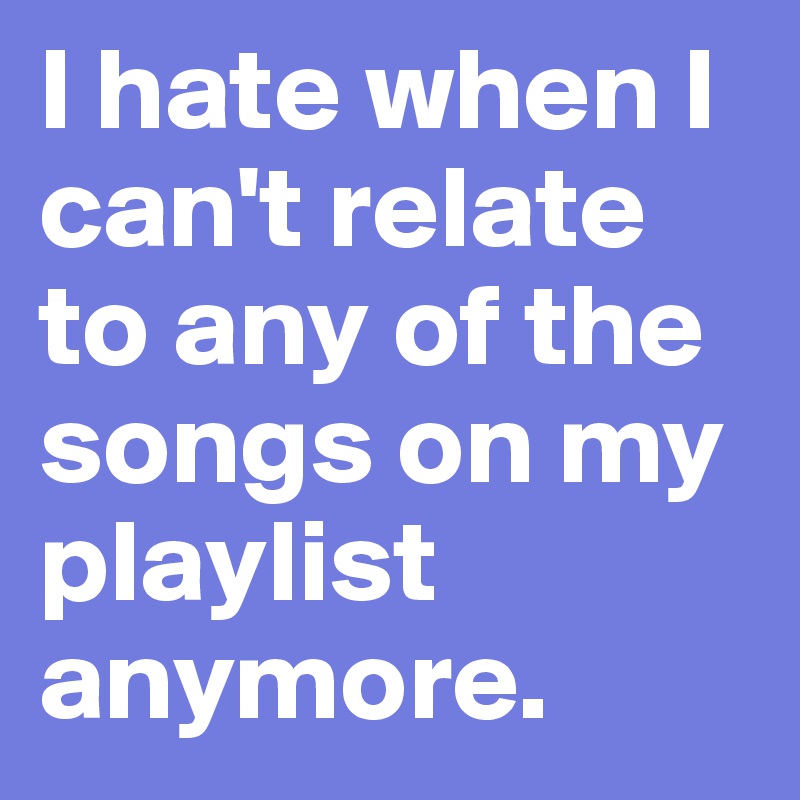 I hate when I can't relate to any of the songs on my playlist anymore.