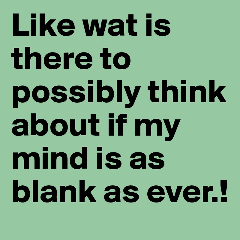 Like wat is there to possibly think about if my mind is as blank as ever.!