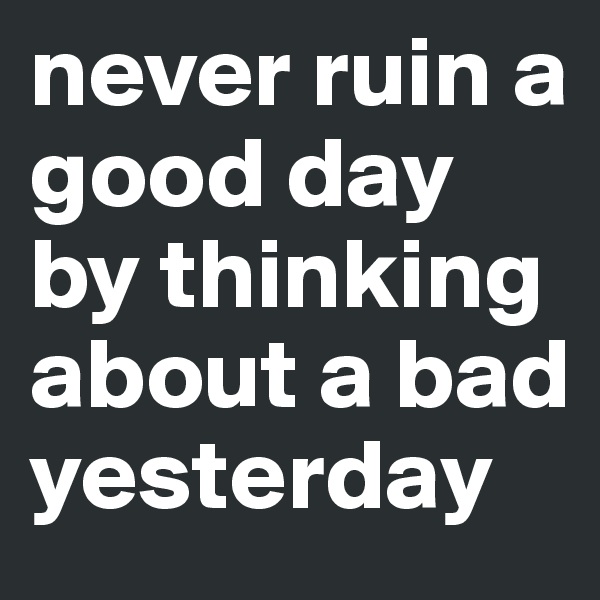 never ruin a good day by thinking about a bad yesterday