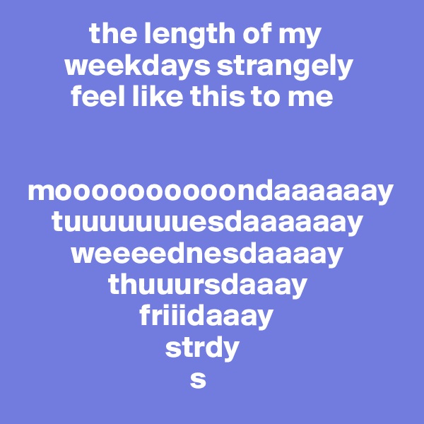            the length of my
       weekdays strangely
        feel like this to me


 moooooooooondaaaaaay
     tuuuuuuuesdaaaaaay
        weeeednesdaaaay
              thuuursdaaay
                   friiidaaay
                       strdy
                           s