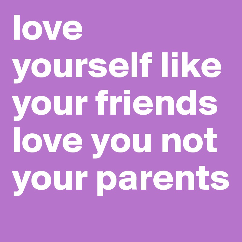 love yourself like your friends love you not your parents