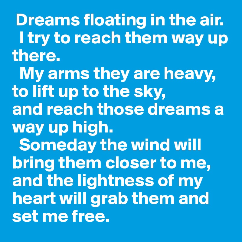  Dreams floating in the air. 
  I try to reach them way up there.
  My arms they are heavy, 
to lift up to the sky,
and reach those dreams a way up high.
  Someday the wind will bring them closer to me,
and the lightness of my heart will grab them and set me free.