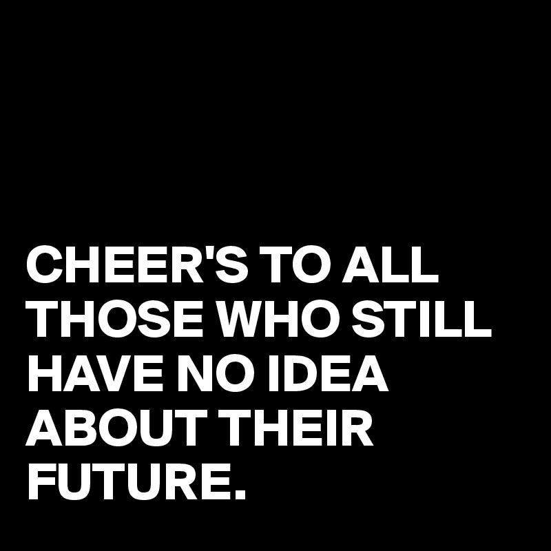 



CHEER'S TO ALL THOSE WHO STILL HAVE NO IDEA ABOUT THEIR FUTURE.