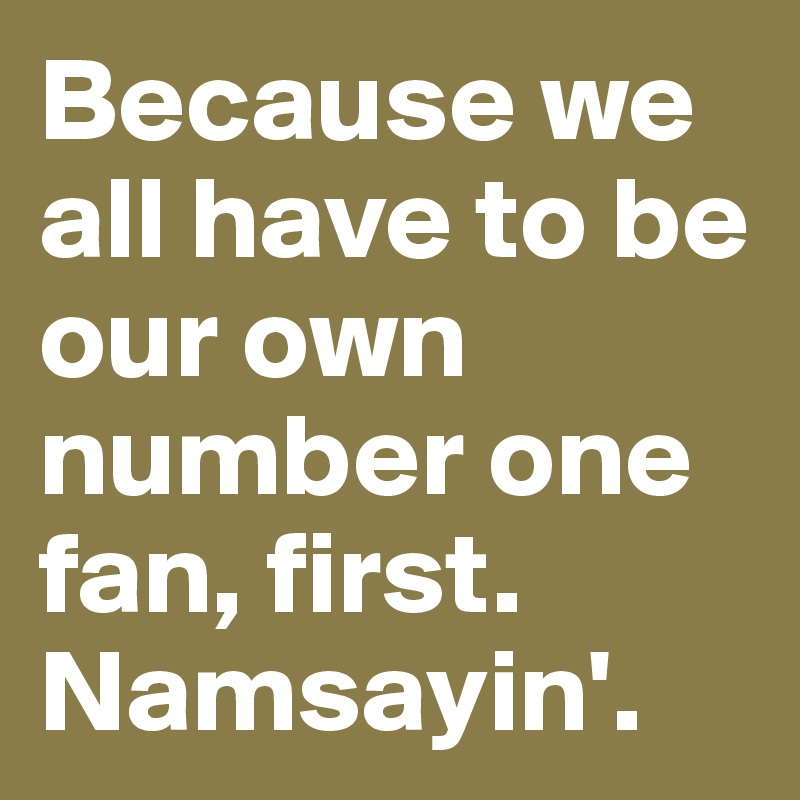 Because we all have to be our own number one fan, first. Namsayin'.  