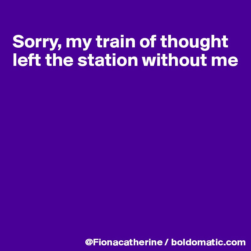 
Sorry, my train of thought 
left the station without me








